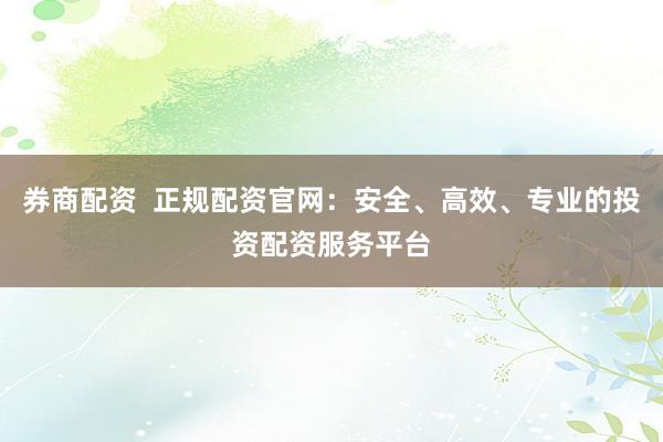 券商配资  正规配资官网：安全、高效、专业的投资配资服务平台