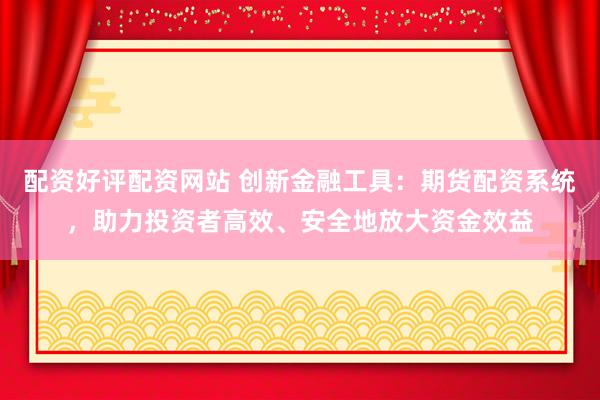 配资好评配资网站 创新金融工具：期货配资系统，助力投资者高效、安全地放大资金效益