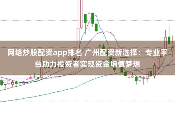 网络炒股配资app排名 广州配资新选择：专业平台助力投资者实现资金增值梦想