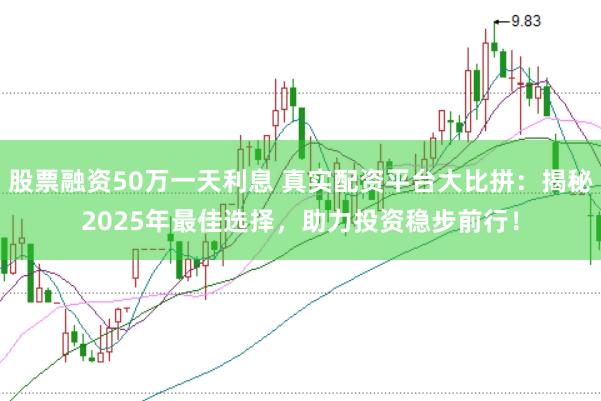 股票融资50万一天利息 真实配资平台大比拼：揭秘2025年最佳选择，助力投资稳步前行！