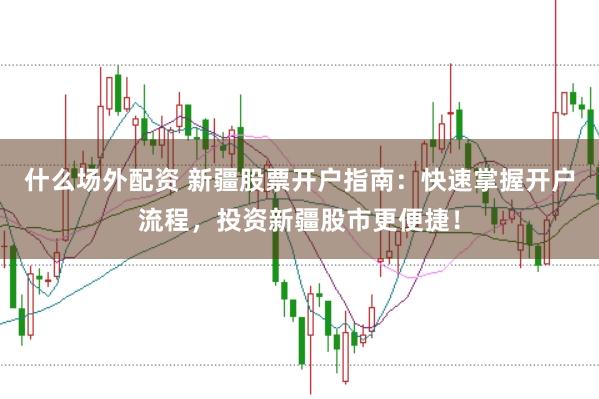 什么场外配资 新疆股票开户指南：快速掌握开户流程，投资新疆股市更便捷！