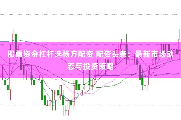股票资金杠杆选杨方配资 配资头条：最新市场动态与投资策略