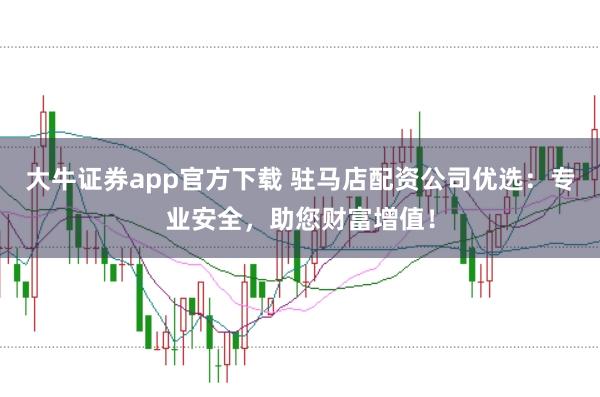 大牛证券app官方下载 驻马店配资公司优选：专业安全，助您财富增值！