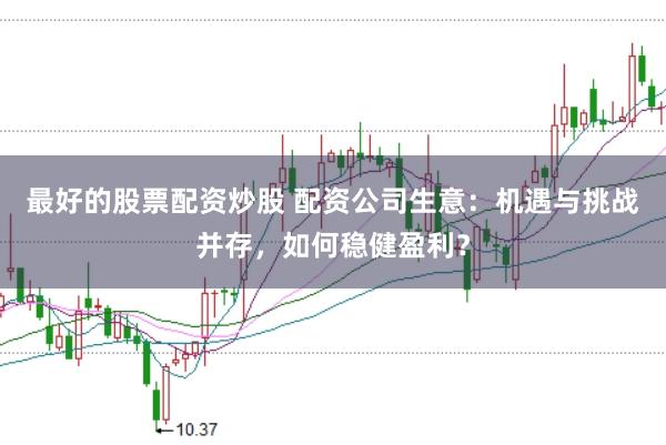 最好的股票配资炒股 配资公司生意：机遇与挑战并存，如何稳健盈利？