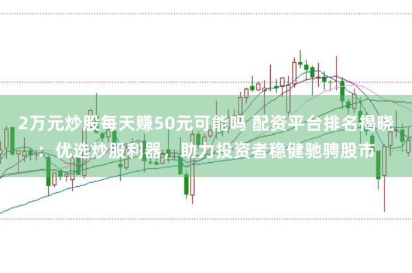 2万元炒股每天赚50元可能吗 配资平台排名揭晓：优选炒股利器，助力投资者稳健驰骋股市