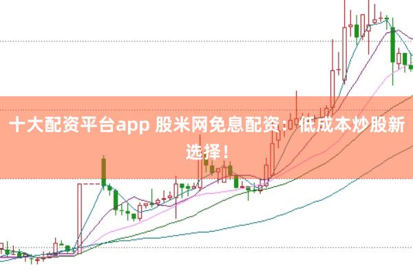 十大配资平台app 股米网免息配资：低成本炒股新选择！