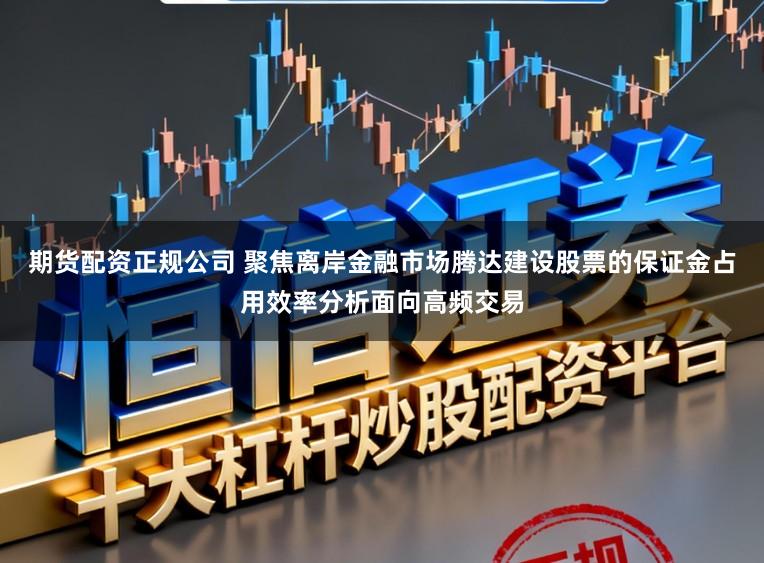 期货配资正规公司 聚焦离岸金融市场腾达建设股票的保证金占用效率分析面向高频交易