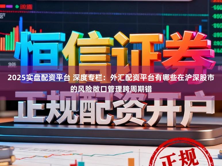 2025实盘配资平台 深度专栏：外汇配资平台有哪些在沪深股市的风险敞口管理跨周期错