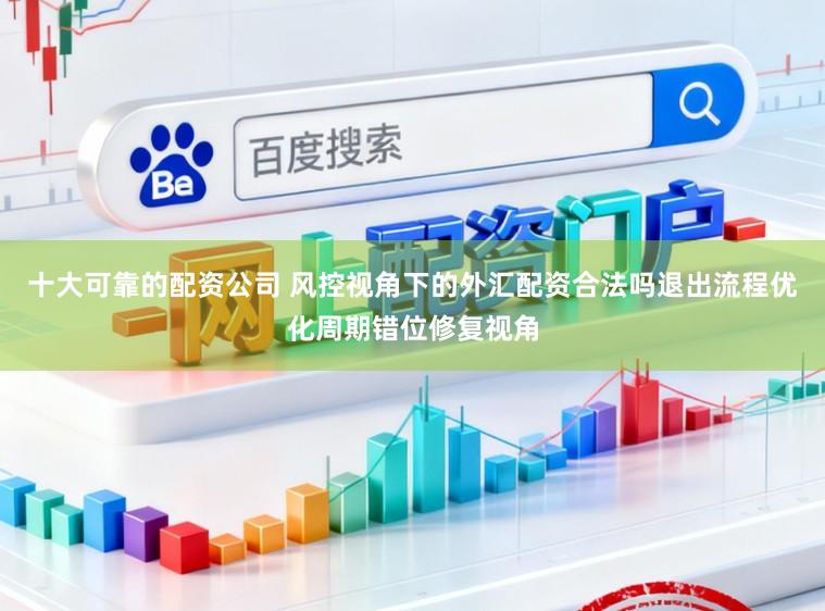 十大可靠的配资公司 风控视角下的外汇配资合法吗退出流程优化周期错位修复视角