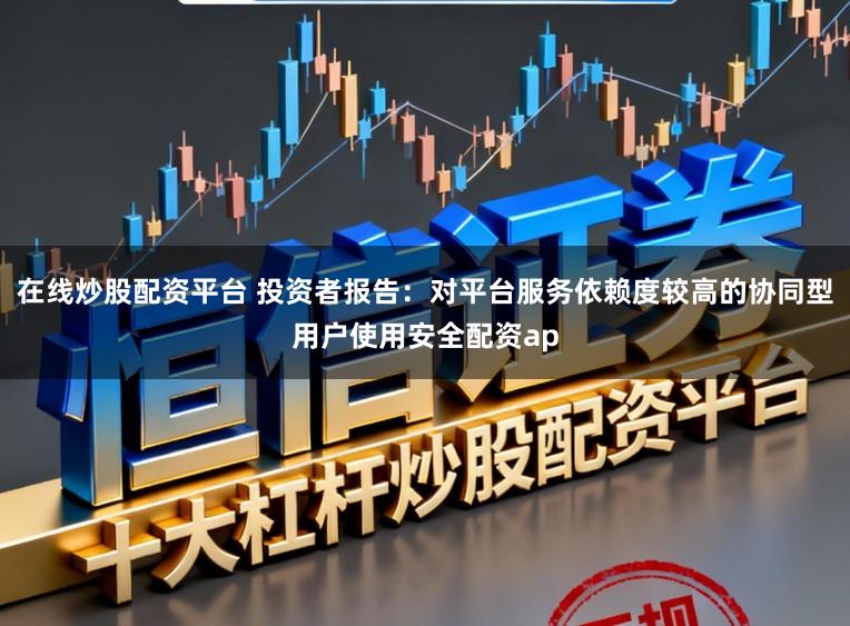 在线炒股配资平台 投资者报告：对平台服务依赖度较高的协同型用户使用安全配资ap