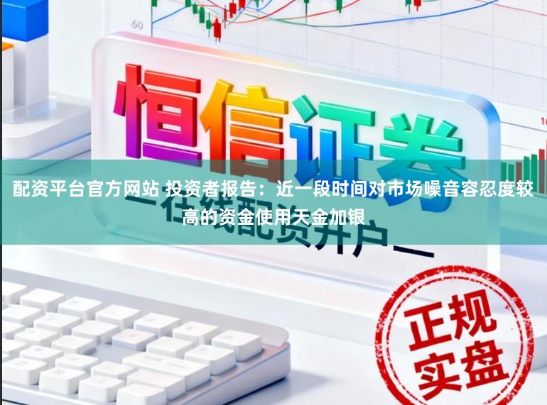 配资平台官方网站 投资者报告：近一段时间对市场噪音容忍度较高的资金使用天金加银