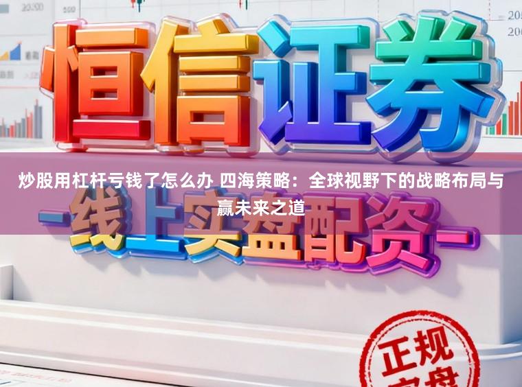 炒股用杠杆亏钱了怎么办 四海策略：全球视野下的战略布局与赢未来之道