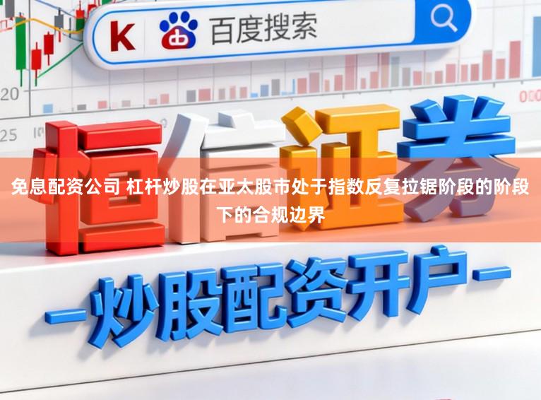 免息配资公司 杠杆炒股在亚太股市处于指数反复拉锯阶段的阶段下的合规边界